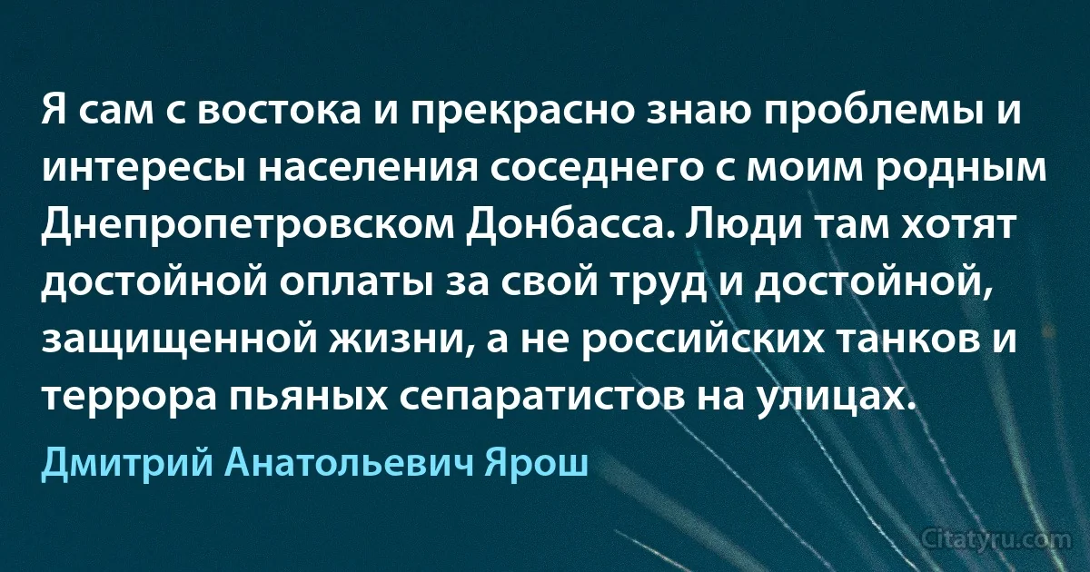 Я сам с востока и прекрасно знаю проблемы и интересы населения соседнего с моим родным Днепропетровском Донбасса. Люди там хотят достойной оплаты за свой труд и достойной, защищенной жизни, а не российских танков и террора пьяных сепаратистов на улицах. (Дмитрий Анатольевич Ярош)