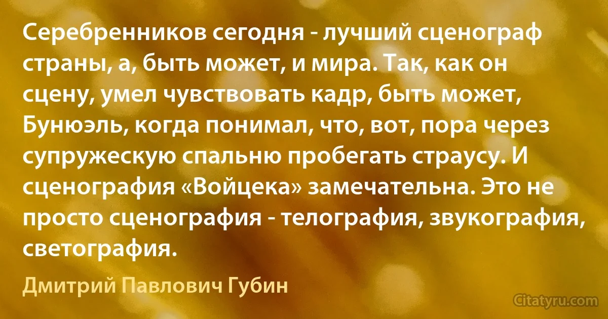 Серебренников сегодня - лучший сценограф страны, а, быть может, и мира. Так, как он сцену, умел чувствовать кадр, быть может, Бунюэль, когда понимал, что, вот, пора через супружескую спальню пробегать страусу. И сценография «Войцека» замечательна. Это не просто сценография - телография, звукография, светография. (Дмитрий Павлович Губин)