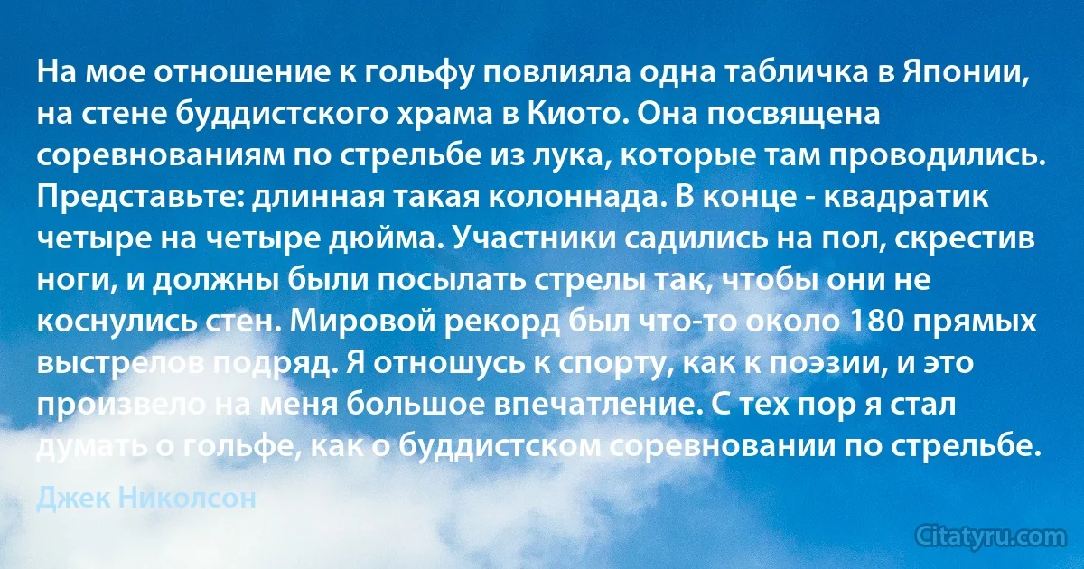 На мое отношение к гольфу повлияла одна табличка в Японии, на стене буддистского храма в Киото. Она посвящена соревнованиям по стрельбе из лука, которые там проводились. Представьте: длинная такая колоннада. В конце - квадратик четыре на четыре дюйма. Участники садились на пол, скрестив ноги, и должны были посылать стрелы так, чтобы они не коснулись стен. Мировой рекорд был что-то около 180 прямых выстрелов подряд. Я отношусь к спорту, как к поэзии, и это произвело на меня большое впечатление. С тех пор я стал думать о гольфе, как о буддистском соревновании по стрельбе. (Джек Николсон)