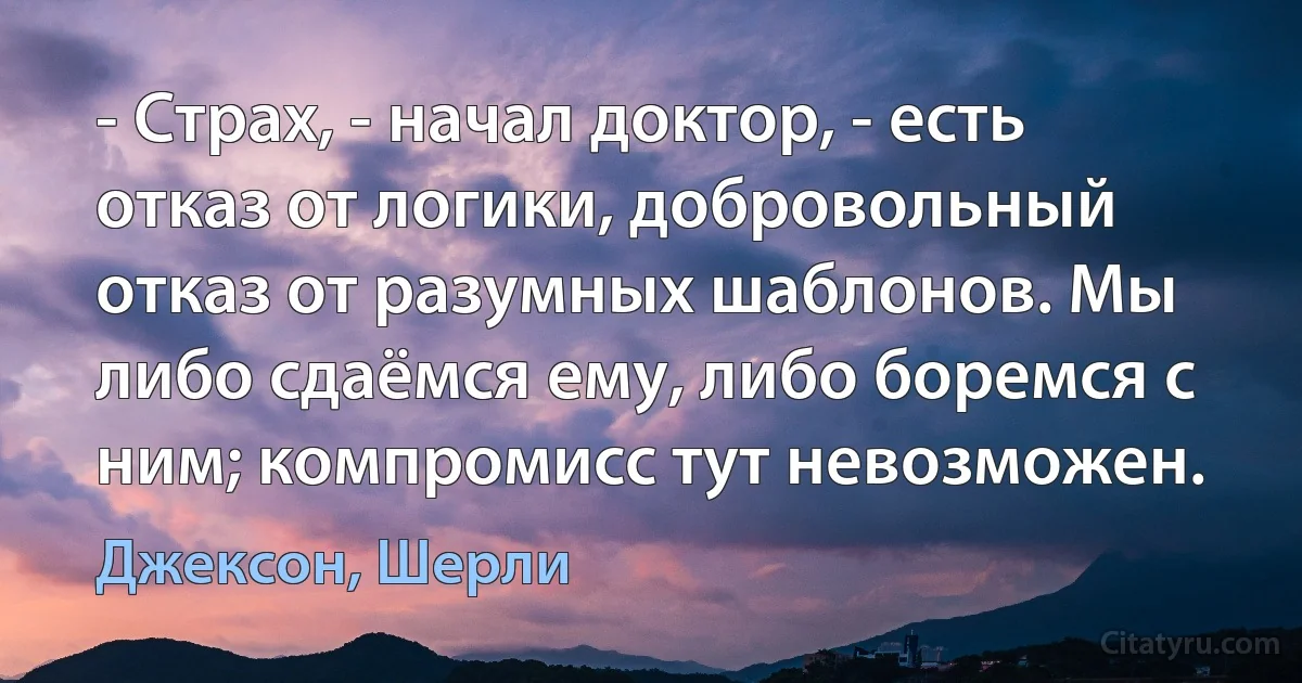 - Страх, - начал доктор, - есть отказ от логики, добровольный отказ от разумных шаблонов. Мы либо сдаёмся ему, либо боремся с ним; компромисс тут невозможен. (Джексон, Шерли)