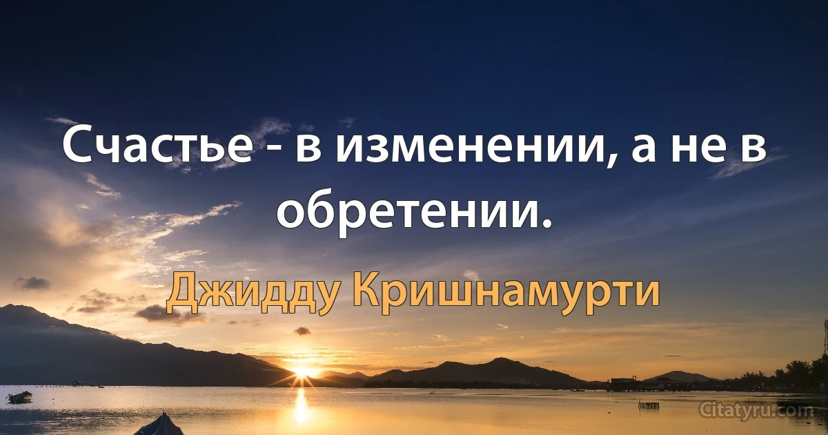 Счастье - в изменении, а не в обретении. (Джидду Кришнамурти)