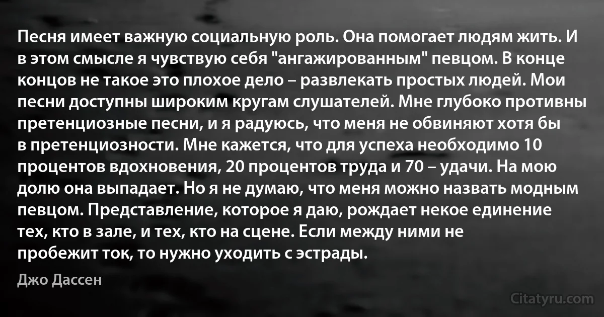 Песня имеет важную социальную роль. Она помогает людям жить. И в этом смысле я чувствую себя "ангажированным" певцом. В конце концов не такое это плохое дело – развлекать простых людей. Мои песни доступны широким кругам слушателей. Мне глубоко противны претенциозные песни, и я радуюсь, что меня не обвиняют хотя бы в претенциозности. Мне кажется, что для успеха необходимо 10 процентов вдохновения, 20 процентов труда и 70 – удачи. На мою долю она выпадает. Но я не думаю, что меня можно назвать модным певцом. Представление, которое я даю, рождает некое единение тех, кто в зале, и тех, кто на сцене. Если между ними не пробежит ток, то нужно уходить с эстрады. (Джо Дассен)