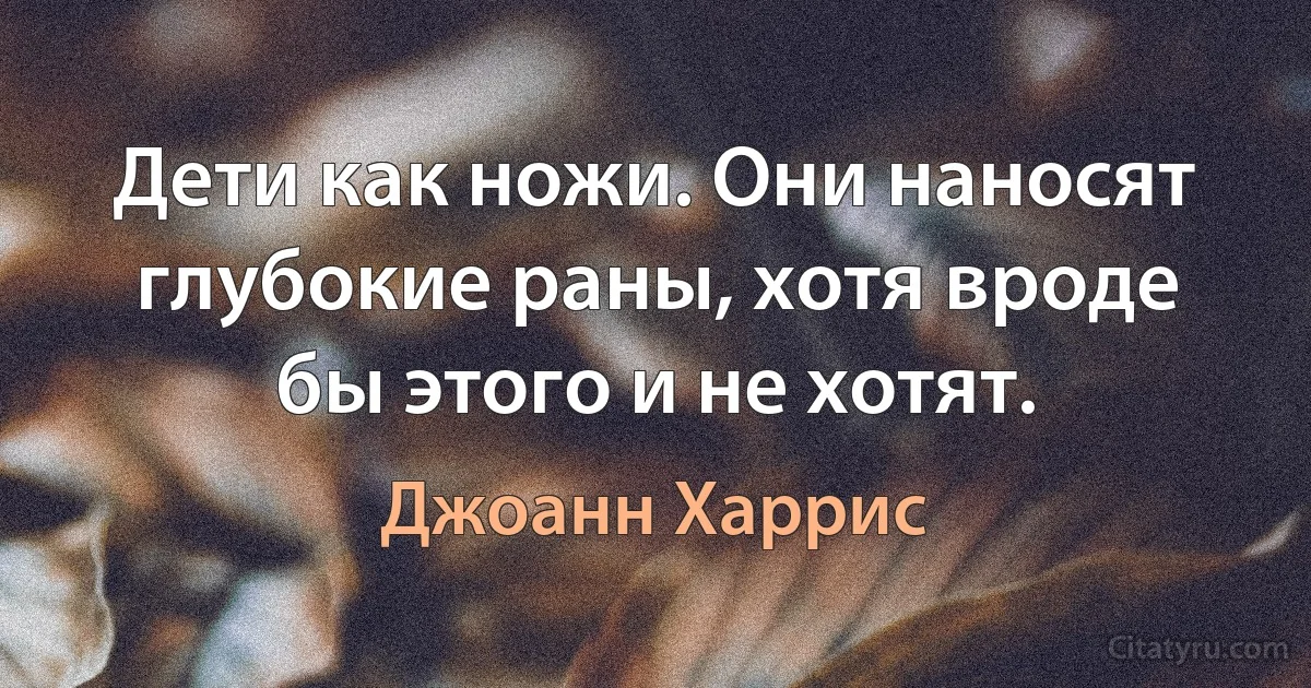 Дети как ножи. Они наносят глубокие раны, хотя вроде бы этого и не хотят. (Джоанн Харрис)