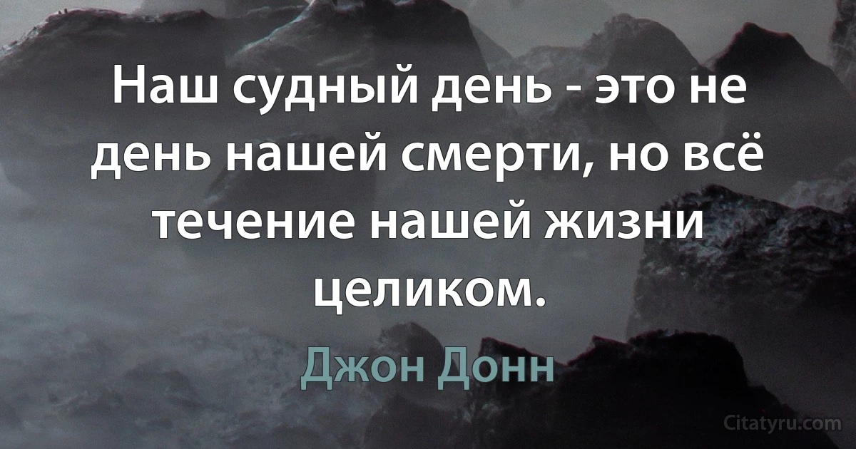 Наш судный день - это не день нашей смерти, но всё течение нашей жизни целиком. (Джон Донн)