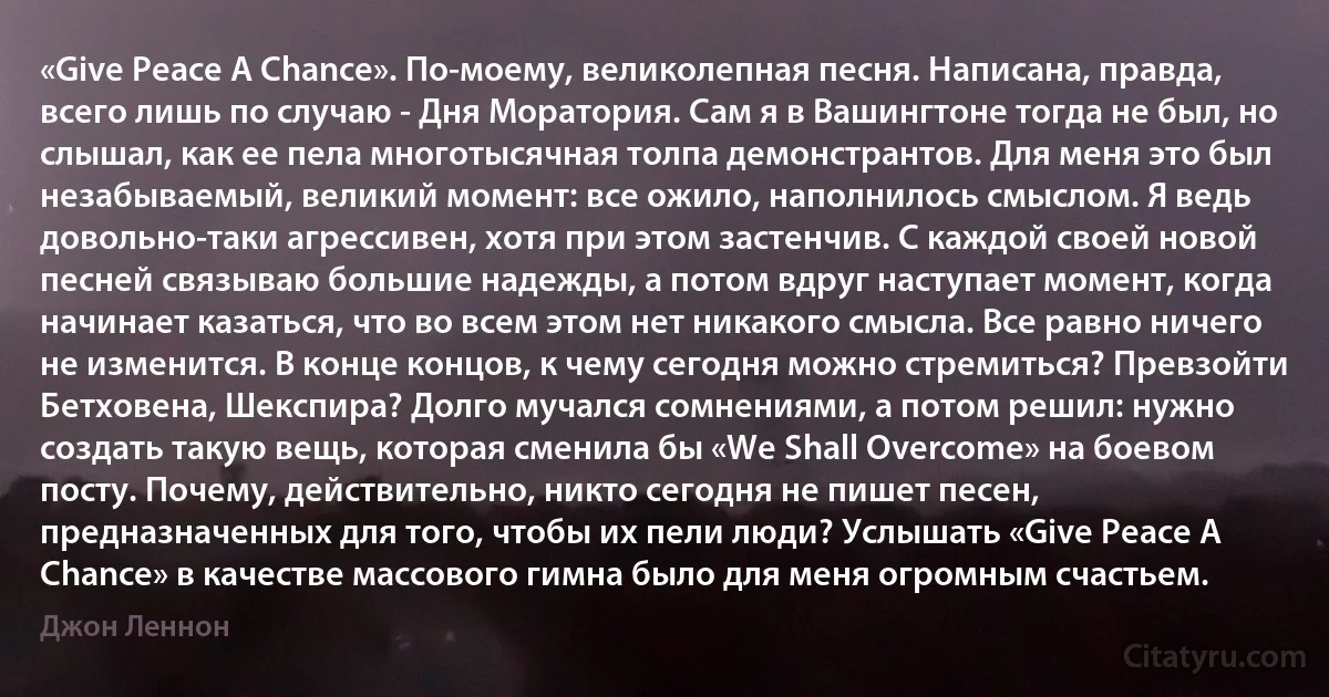 «Give Peace A Chance». По-моему, великолепная песня. Написана, правда, всего лишь по случаю - Дня Моратория. Сам я в Вашингтоне тогда не был, но слышал, как ее пела многотысячная толпа демонстрантов. Для меня это был незабываемый, великий момент: все ожило, наполнилось смыслом. Я ведь довольно-таки агрессивен, хотя при этом застенчив. С каждой своей новой песней связываю большие надежды, а потом вдруг наступает момент, когда начинает казаться, что во всем этом нет никакого смысла. Все равно ничего не изменится. В конце концов, к чему сегодня можно стремиться? Превзойти Бетховена, Шекспира? Долго мучался сомнениями, а потом решил: нужно создать такую вещь, которая сменила бы «We Shall Overcome» на боевом посту. Почему, действительно, никто сегодня не пишет песен, предназначенных для того, чтобы их пели люди? Услышать «Give Peace A Chance» в качестве массового гимна было для меня огромным счастьем. (Джон Леннон)