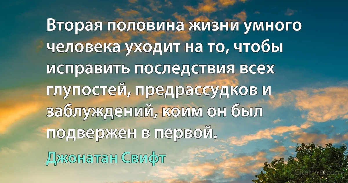 Вторая половина жизни умного человека уходит на то, чтобы исправить последствия всех глупостей, предрассудков и заблуждений, коим он был подвержен в первой. (Джонатан Свифт)