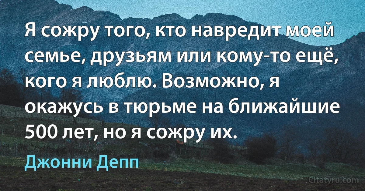 Я сожру того, кто навредит моей семье, друзьям или кому-то ещё, кого я люблю. Возможно, я окажусь в тюрьме на ближайшие 500 лет, но я сожру их. (Джонни Депп)