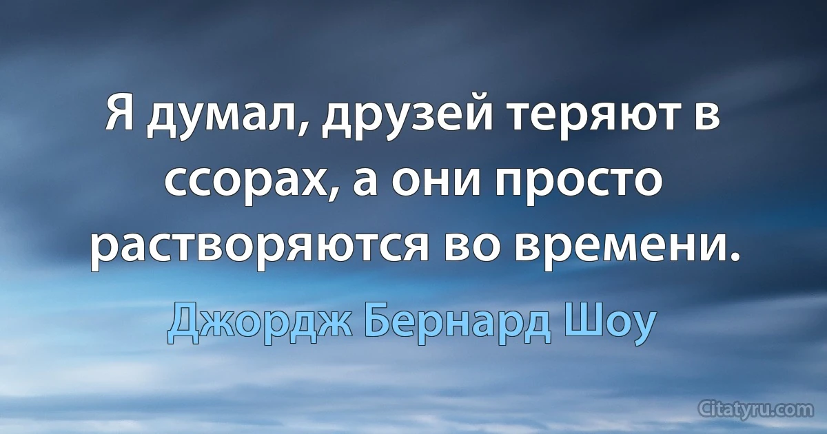 Я думал, друзей теряют в ссорах, а они просто растворяются во времени. (Джордж Бернард Шоу)