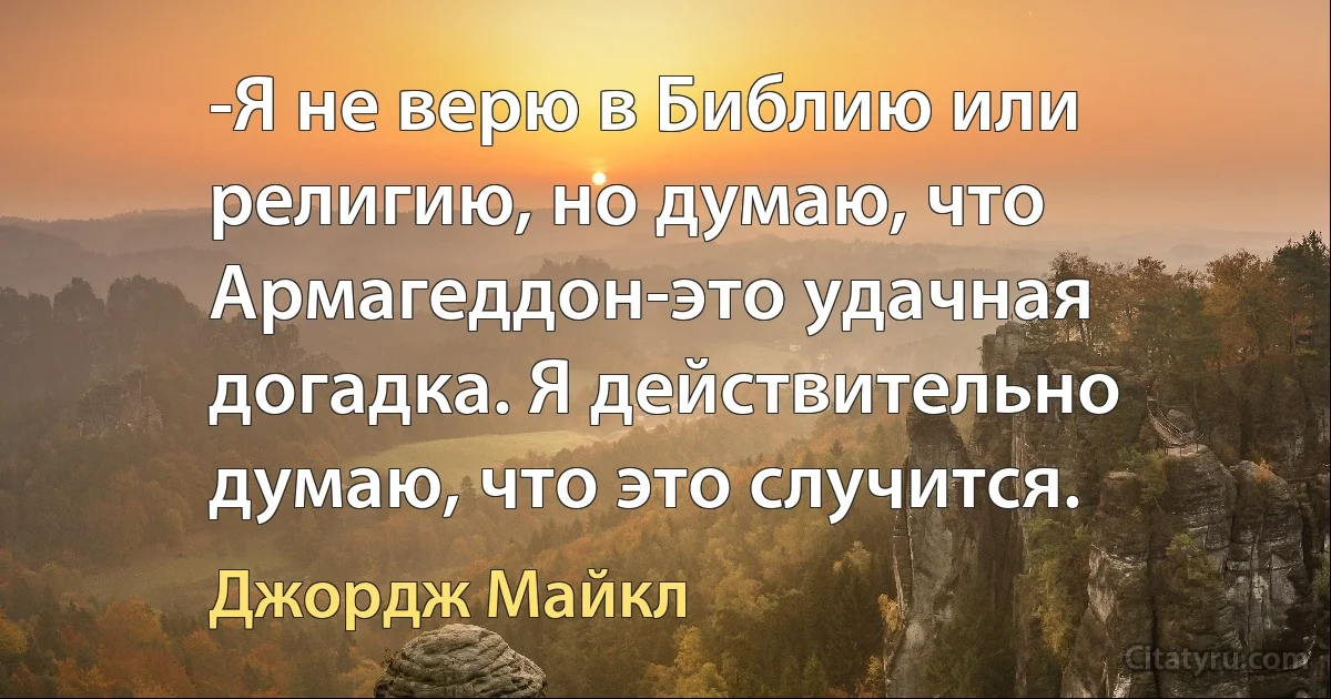 -Я не верю в Библию или религию, но думаю, что Армагеддон-это удачная догадка. Я действительно думаю, что это случится. (Джордж Майкл)