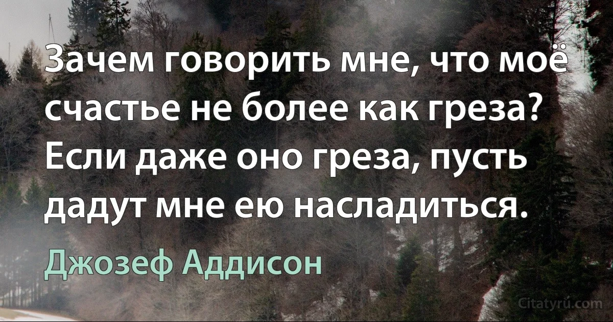 Зачем говорить мне, что моё счастье не более как греза? Если даже оно греза, пусть дадут мне ею насладиться. (Джозеф Аддисон)