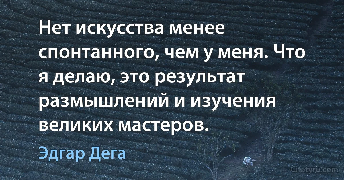 Нет искусства менее спонтанного, чем у меня. Что я делаю, это результат размышлений и изучения великих мастеров. (Эдгар Дега)