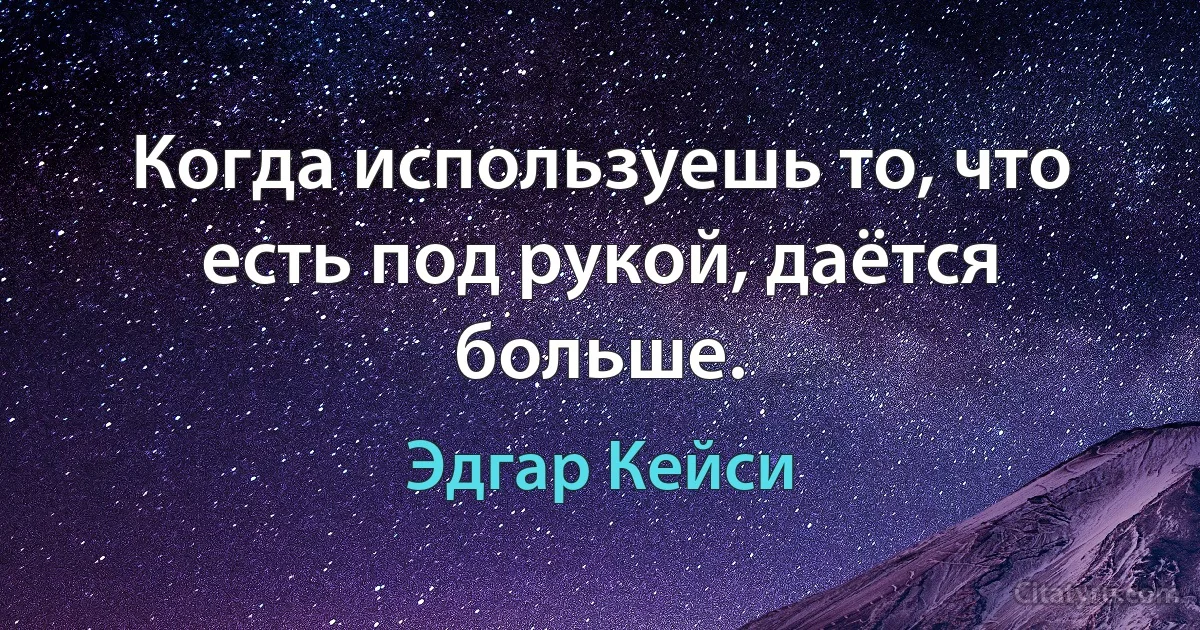 Когда используешь то, что есть под рукой, даётся больше. (Эдгар Кейси)