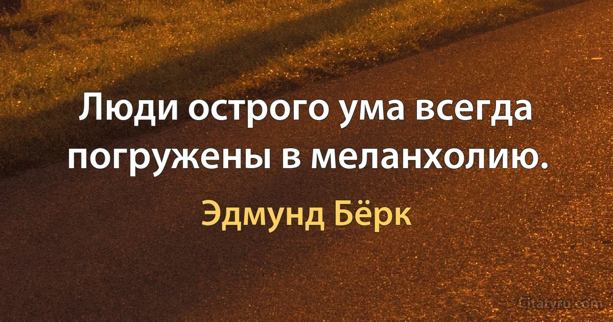 Люди острого ума всегда погружены в меланхолию. (Эдмунд Бёрк)