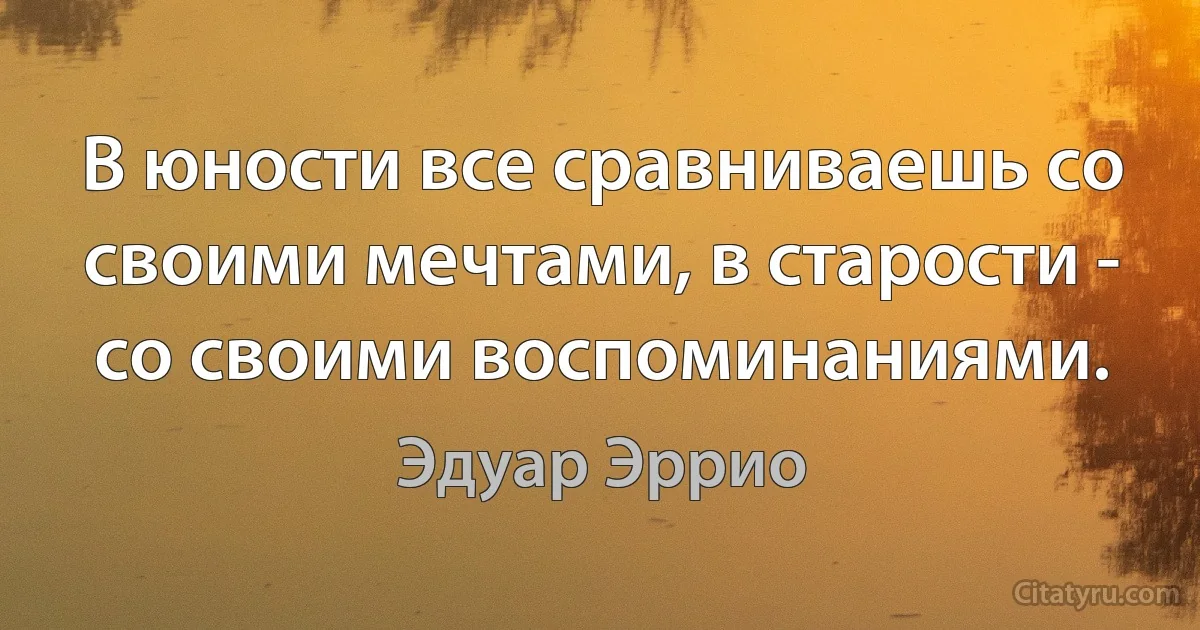 В юности все сравниваешь со своими мечтами, в старости - со своими воспоминаниями. (Эдуар Эррио)