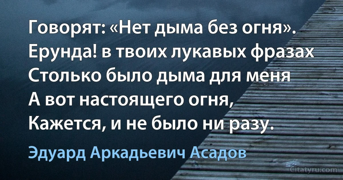 Говорят: «Нет дыма без огня».
Ерунда! в твоих лукавых фразах
Столько было дыма для меня 
А вот настоящего огня,
Кажется, и не было ни разу. (Эдуард Аркадьевич Асадов)