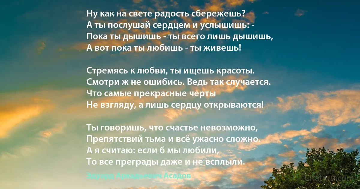 Ну как на свете радость сбережешь? 
А ты послушай сердцем и услышишь: -
Пока ты дышишь - ты всего лишь дышишь, 
А вот пока ты любишь - ты живешь! 

Стремясь к любви, ты ищешь красоты. 
Смотри ж не ошибись. Ведь так случается. 
Что самые прекрасные черты 
Не взгляду, а лишь сердцу открываются! 

Ты говоришь, что счастье невозможно, 
Препятствий тьма и всё ужасно сложно. 
А я считаю: если б мы любили, 
То все преграды даже и не всплыли. (Эдуард Аркадьевич Асадов)