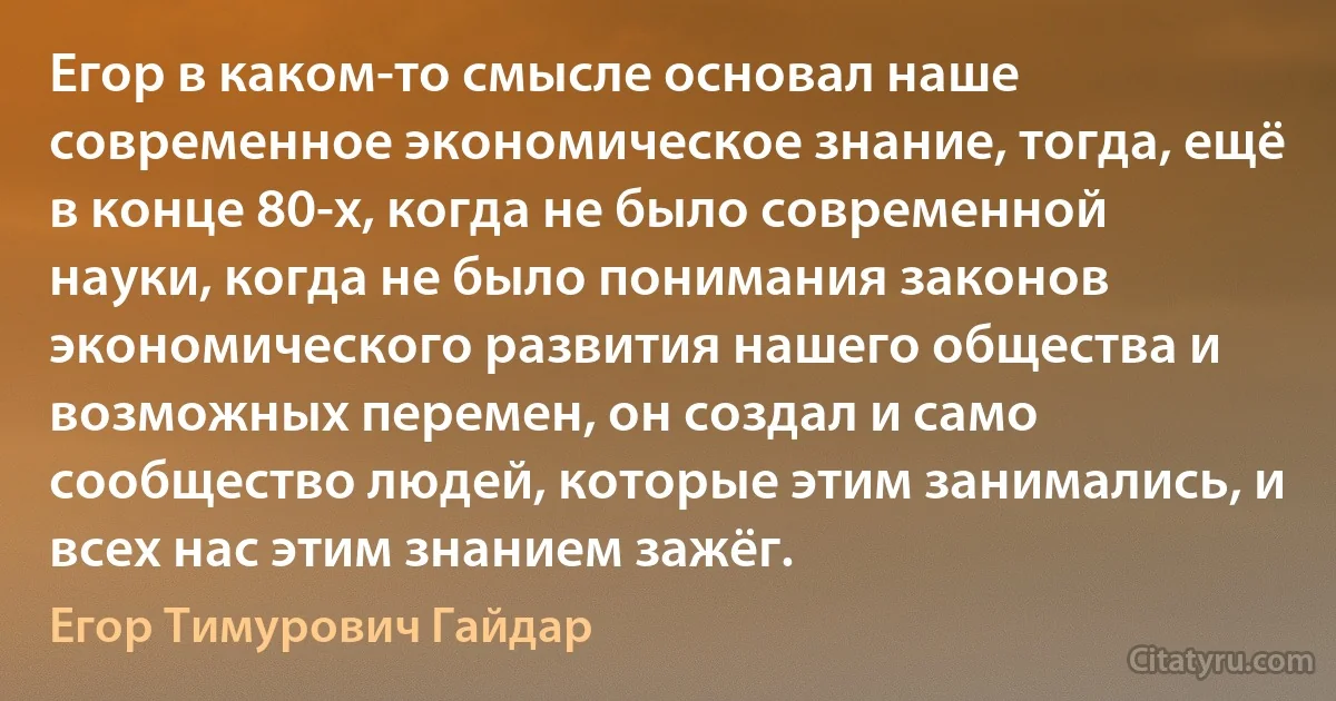 Егор в каком-то смысле основал наше современное экономическое знание, тогда, ещё в конце 80-х, когда не было современной науки, когда не было понимания законов экономического развития нашего общества и возможных перемен, он создал и само сообщество людей, которые этим занимались, и всех нас этим знанием зажёг. (Егор Тимурович Гайдар)