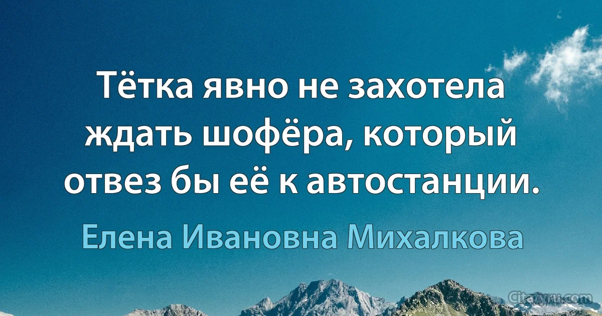 Тётка явно не захотела ждать шофёра, который отвез бы её к автостанции. (Елена Ивановна Михалкова)