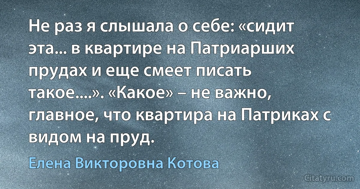 Не раз я слышала о себе: «сидит эта... в квартире на Патриарших прудах и еще смеет писать такое....». «Какое» – не важно, главное, что квартира на Патриках с видом на пруд. (Елена Викторовна Котова)