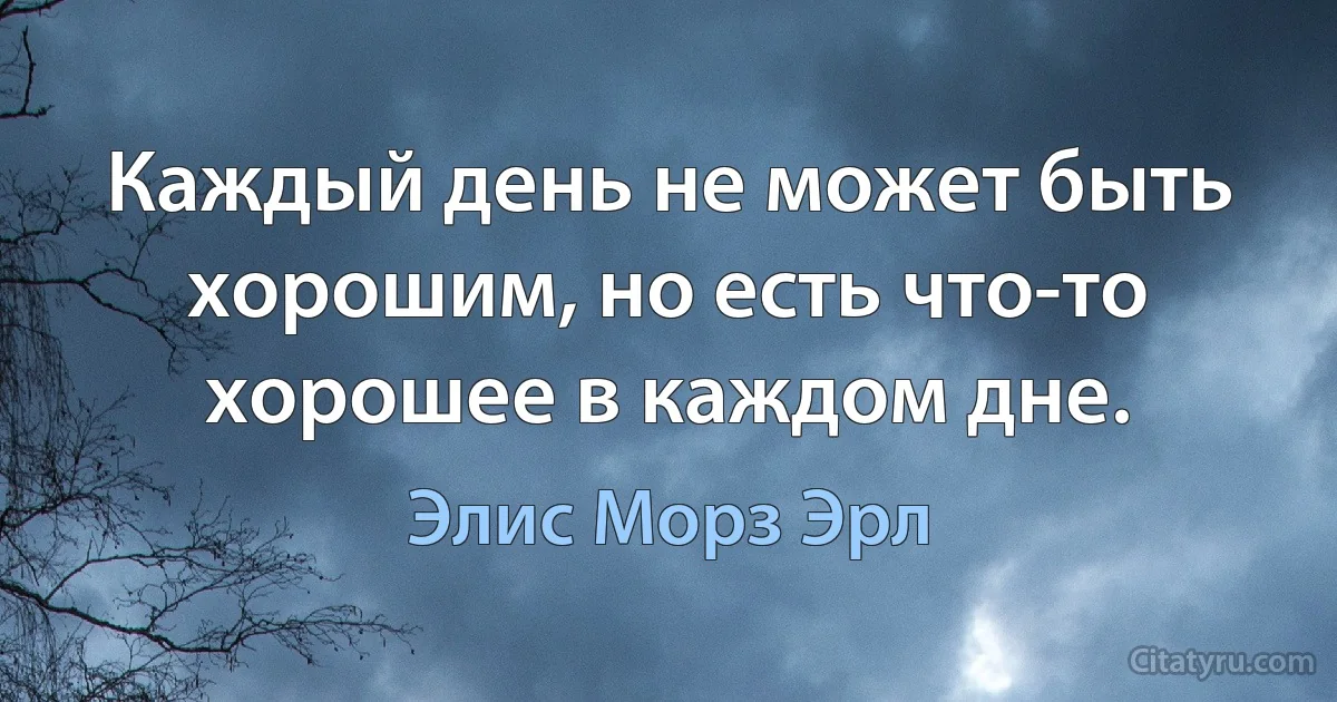 Каждый день не может быть хорошим, но есть что-то хорошее в каждом дне. (Элис Морз Эрл)