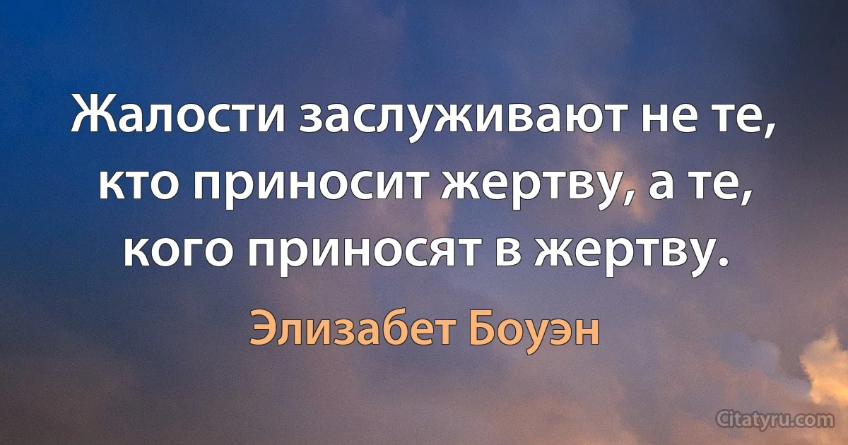 Жалости заслуживают не те, кто приносит жертву, а те, кого приносят в жертву. (Элизабет Боуэн)