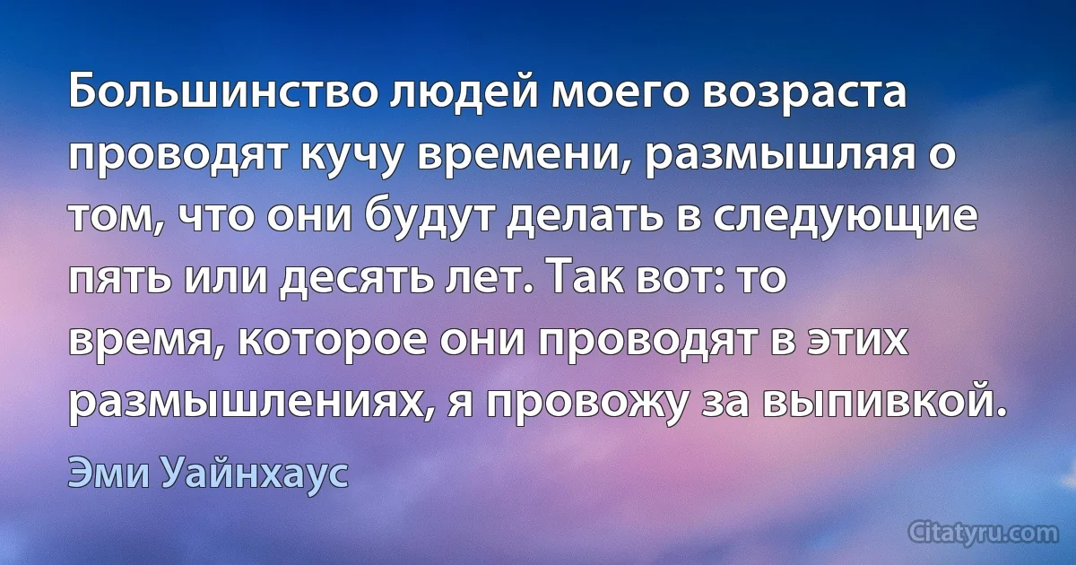 Большинство людей моего возраста проводят кучу времени, размышляя о том, что они будут делать в следующие пять или десять лет. Так вот: то время, которое они проводят в этих размышлениях, я провожу за выпивкой. (Эми Уайнхаус)