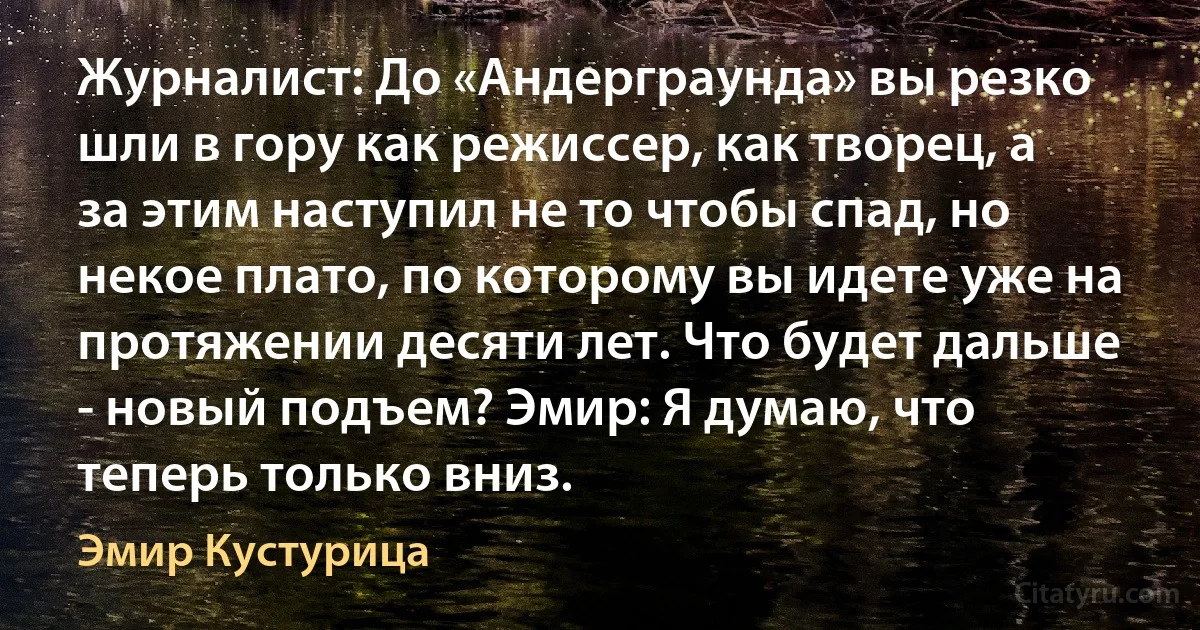 Журналист: До «Андерграунда» вы резко шли в гору как режиссер, как творец, а за этим наступил не то чтобы спад, но некое плато, по которому вы идете уже на протяжении десяти лет. Что будет дальше - новый подъем? Эмир: Я думаю, что теперь только вниз. (Эмир Кустурица)