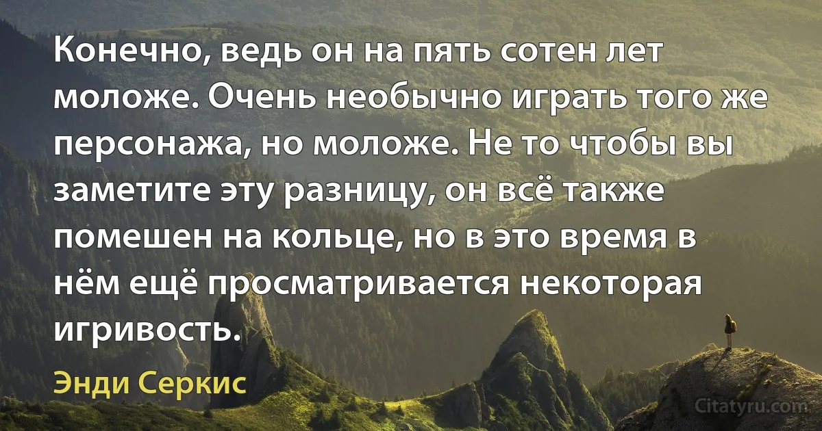 Конечно, ведь он на пять сотен лет моложе. Очень необычно играть того же персонажа, но моложе. Не то чтобы вы заметите эту разницу, он всё также помешен на кольце, но в это время в нём ещё просматривается некоторая игривость. (Энди Серкис)