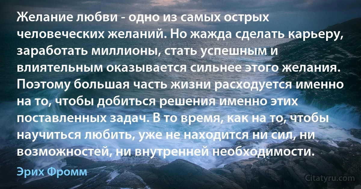 Желание любви - одно из самых острых человеческих желаний. Но жажда сделать карьеру, заработать миллионы, стать успешным и влиятельным оказывается сильнее этого желания. Поэтому большая часть жизни расходуется именно на то, чтобы добиться решения именно этих поставленных задач. В то время, как на то, чтобы научиться любить, уже не находится ни сил, ни возможностей, ни внутренней необходимости. (Эрих Фромм)