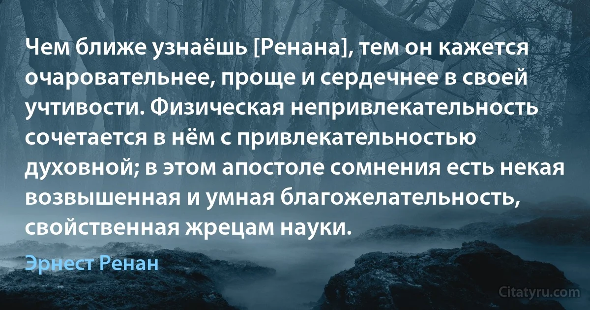 Чем ближе узнаёшь [Ренана], тем он кажется очаровательнее, проще и сердечнее в своей учтивости. Физическая непривлекательность сочетается в нём с привлекательностью духовной; в этом апостоле сомнения есть некая возвышенная и умная благожелательность, свойственная жрецам науки. (Эрнест Ренан)