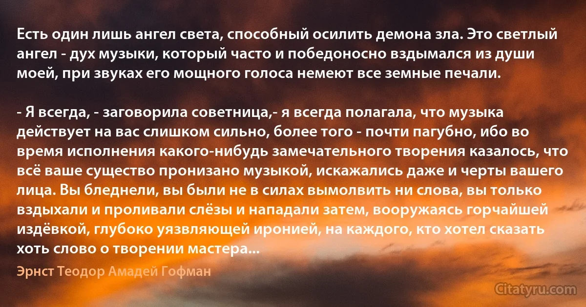 Есть один лишь ангел света, способный осилить демона зла. Это светлый ангел - дух музыки, который часто и победоносно вздымался из души моей, при звуках его мощного голоса немеют все земные печали.

- Я всегда, - заговорила советница,- я всегда полагала, что музыка действует на вас слишком сильно, более того - почти пагубно, ибо во время исполнения какого-нибудь замечательного творения казалось, что всё ваше существо пронизано музыкой, искажались даже и черты вашего лица. Вы бледнели, вы были не в силах вымолвить ни слова, вы только вздыхали и проливали слёзы и нападали затем, вооружаясь горчайшей издёвкой, глубоко уязвляющей иронией, на каждого, кто хотел сказать хоть слово о творении мастера... (Эрнст Теодор Амадей Гофман)