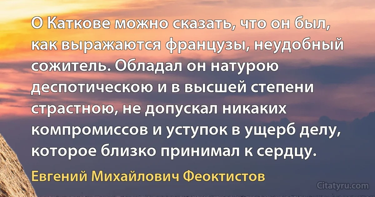 О Каткове можно сказать, что он был, как выражаются французы, неудобный сожитель. Обладал он натурою деспотическою и в высшей степени страстною, не допускал никаких компромиссов и уступок в ущерб делу, которое близко принимал к сердцу. (Евгений Михайлович Феоктистов)