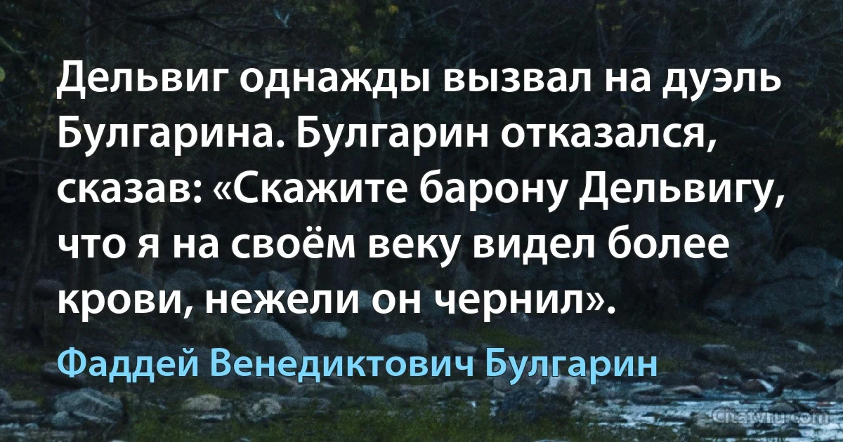 Дельвиг однажды вызвал на дуэль Булгарина. Булгарин отказался, сказав: «Скажите барону Дельвигу, что я на своём веку видел более крови, нежели он чернил». (Фаддей Венедиктович Булгарин)