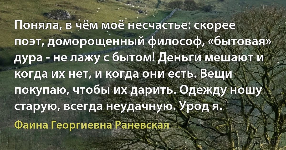 Поняла, в чём моё несчастье: скорее поэт, доморощенный философ, «бытовая» дура - не лажу с бытом! Деньги мешают и когда их нет, и когда они есть. Вещи покупаю, чтобы их дарить. Одежду ношу старую, всегда неудачную. Урод я. (Фаина Георгиевна Раневская)