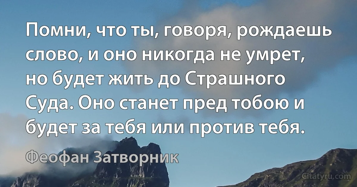 Помни, что ты, говоря, рождаешь слово, и оно никогда не умрет, но будет жить до Страшного Суда. Оно станет пред тобою и будет за тебя или против тебя. (Феофан Затворник)