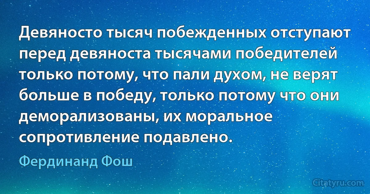 Девяносто тысяч побежденных отступают перед девяноста тысячами победителей только потому, что пали духом, не верят больше в победу, только потому что они деморализованы, их моральное сопротивление подавлено. (Фердинанд Фош)