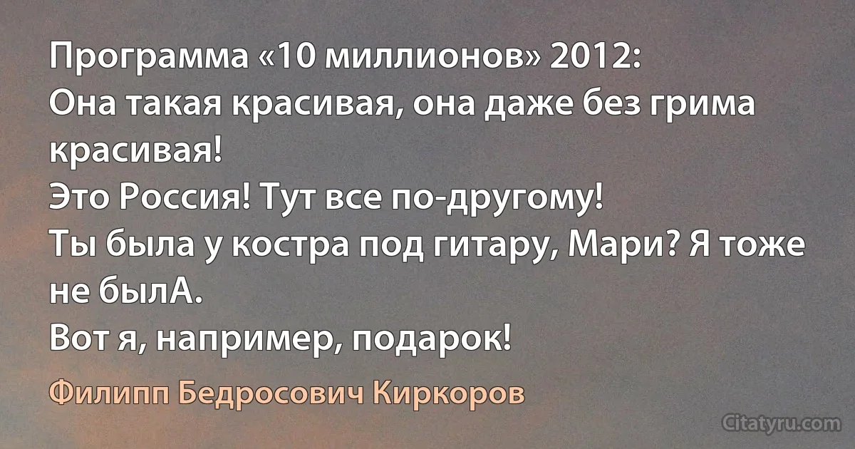 Программа «10 миллионов» 2012:
Она такая красивая, она даже без грима красивая!
Это Россия! Тут все по-другому!
Ты была у костра под гитару, Мари? Я тоже не былА.
Вот я, например, подарок! (Филипп Бедросович Киркоров)