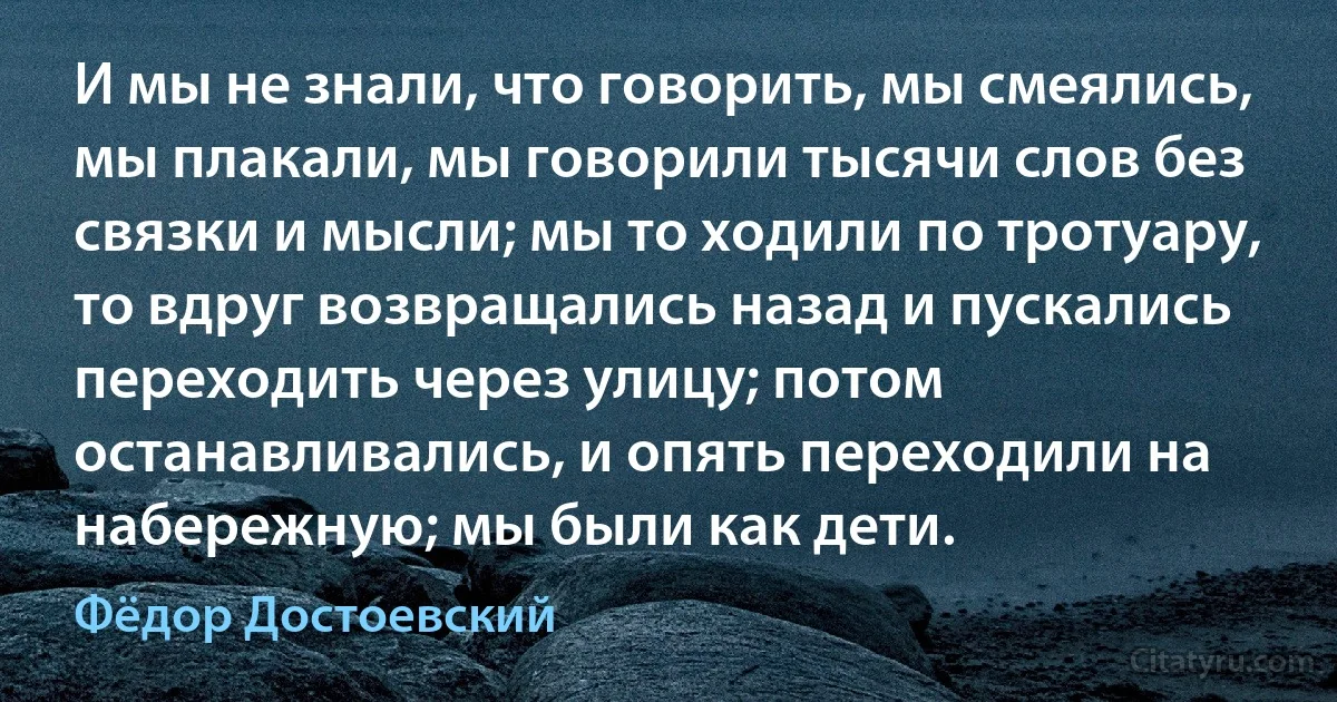 И мы не знали, что говорить, мы смеялись, мы плакали, мы говорили тысячи слов без связки и мысли; мы то ходили по тротуару, то вдруг возвращались назад и пускались переходить через улицу; потом останавливались, и опять переходили на набережную; мы были как дети. (Фёдор Достоевский)