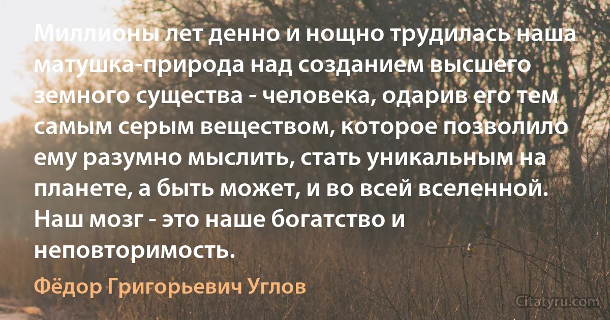 Миллионы лет денно и нощно трудилась наша матушка-природа над созданием высшего земного существа - человека, одарив его тем самым серым веществом, которое позволило ему разумно мыслить, стать уникальным на планете, а быть может, и во всей вселенной. Наш мозг - это наше богатство и неповторимость. (Фёдор Григорьевич Углов)