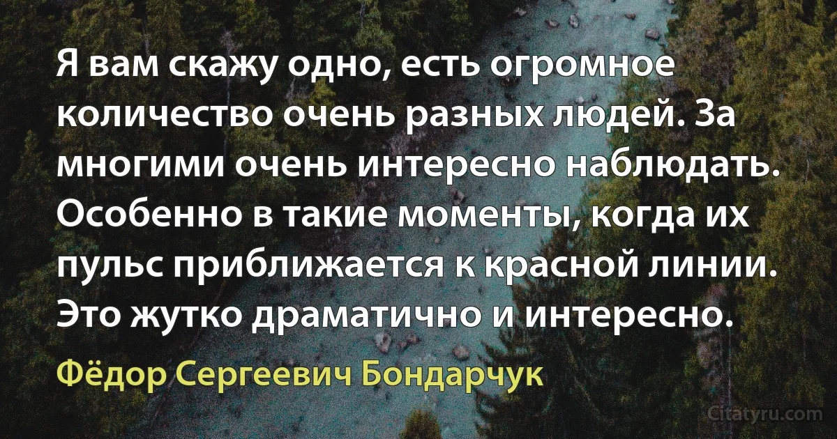 Я вам скажу одно, есть огромное количество очень разных людей. За многими очень интересно наблюдать. Особенно в такие моменты, когда их пульс приближается к красной линии. Это жутко драматично и интересно. (Фёдор Сергеевич Бондарчук)