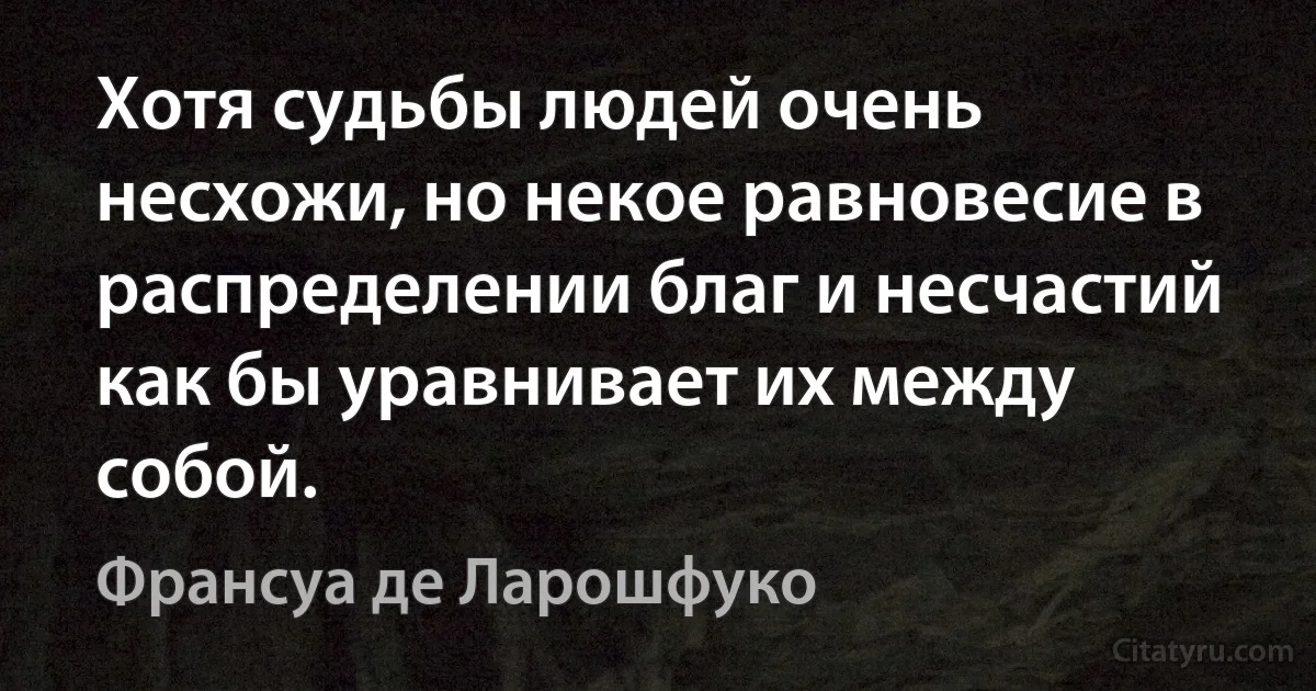 Хотя судьбы людей очень несхожи, но некое равновесие в распределении благ и несчастий как бы уравнивает их между собой. (Франсуа де Ларошфуко)