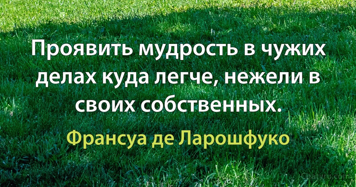 Проявить мудрость в чужих делах куда легче, нежели в своих собственных. (Франсуа де Ларошфуко)