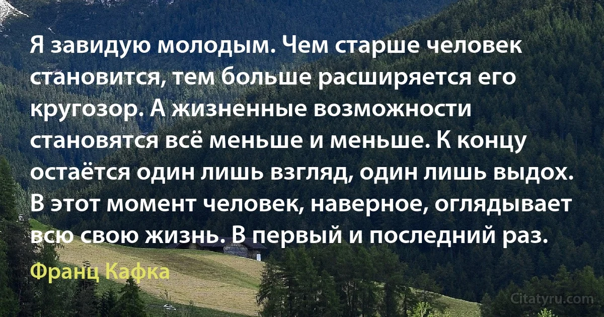 Я завидую молодым. Чем старше человек становится, тем больше расширяется его кругозор. А жизненные возможности становятся всё меньше и меньше. К концу остаётся один лишь взгляд, один лишь выдох. В этот момент человек, наверное, оглядывает всю свою жизнь. В первый и последний раз. (Франц Кафка)