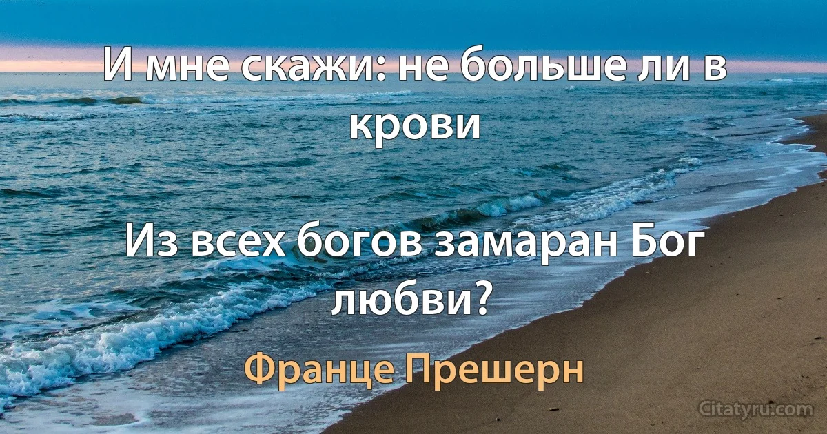 И мне скажи: не больше ли в крови

Из всех богов замаран Бог любви? (Франце Прешерн)