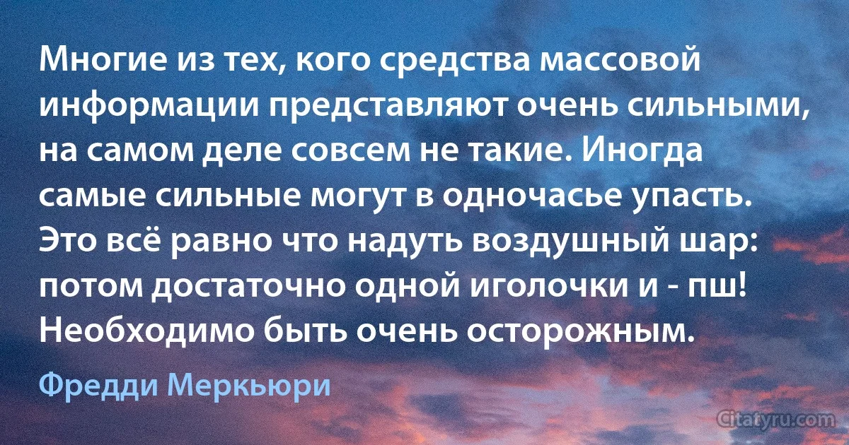 Многие из тех, кого средства массовой информации представляют очень сильными, на самом деле совсем не такие. Иногда самые сильные могут в одночасье упасть. Это всё равно что надуть воздушный шар: потом достаточно одной иголочки и - пш! Необходимо быть очень осторожным. (Фредди Меркьюри)