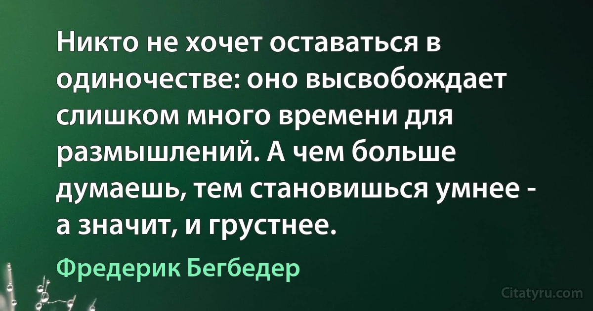 Никто не хочет оставаться в одиночестве: оно высвобождает слишком много времени для размышлений. А чем больше думаешь, тем становишься умнее - а значит, и грустнее. (Фредерик Бегбедер)