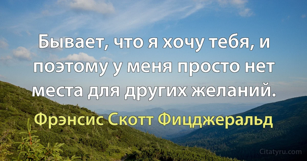 Бывает, что я хочу тебя, и поэтому у меня просто нет места для других желаний. (Фрэнсис Скотт Фицджеральд)