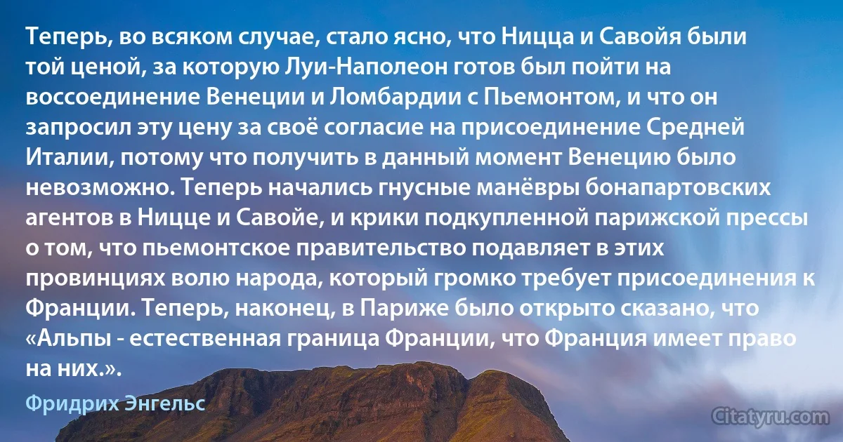 Теперь, во всяком случае, стало ясно, что Ницца и Савойя были той ценой, за которую Луи-Наполеон готов был пойти на воссоединение Венеции и Ломбардии с Пьемонтом, и что он запросил эту цену за своё согласие на присоединение Средней Италии, потому что получить в данный момент Венецию было невозможно. Теперь начались гнусные манёвры бонапартовских агентов в Ницце и Савойе, и крики подкупленной парижской прессы о том, что пьемонтское правительство подавляет в этих провинциях волю народа, который громко требует присоединения к Франции. Теперь, наконец, в Париже было открыто сказано, что «Альпы - естественная граница Франции, что Франция имеет право на них.». (Фридрих Энгельс)