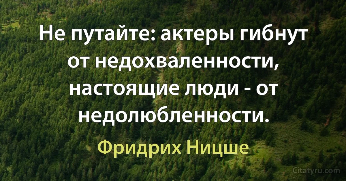 Не путайте: актеры гибнут от недохваленности, настоящие люди - от недолюбленности. (Фридрих Ницше)