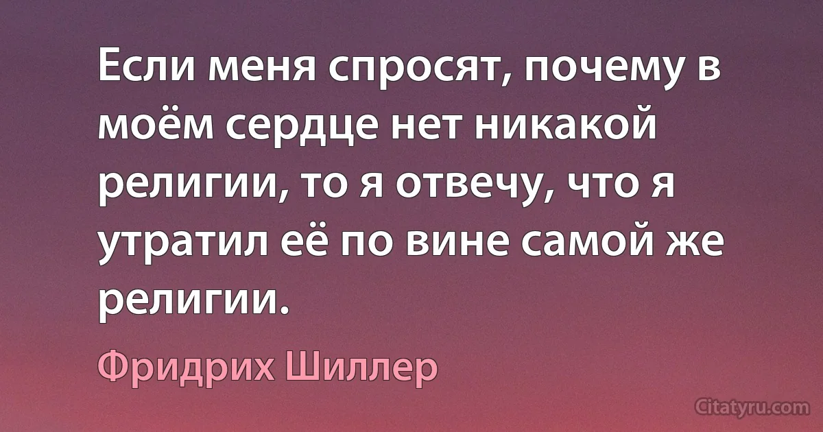 Если меня спросят, почему в моём сердце нет никакой религии, то я отвечу, что я утратил её по вине самой же религии. (Фридрих Шиллер)